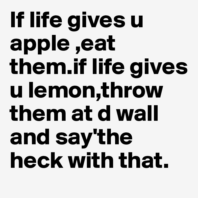 If life gives u apple ,eat them.if life gives u lemon,throw them at d wall and say'the heck with that.