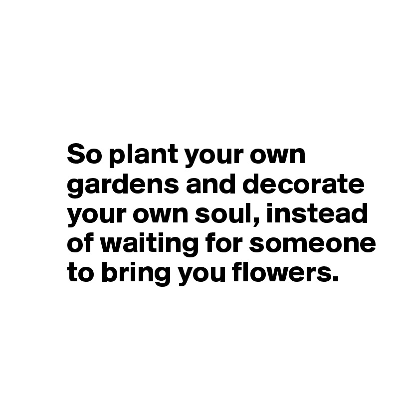 



        So plant your own 
        gardens and decorate     
        your own soul, instead 
        of waiting for someone 
        to bring you flowers.


