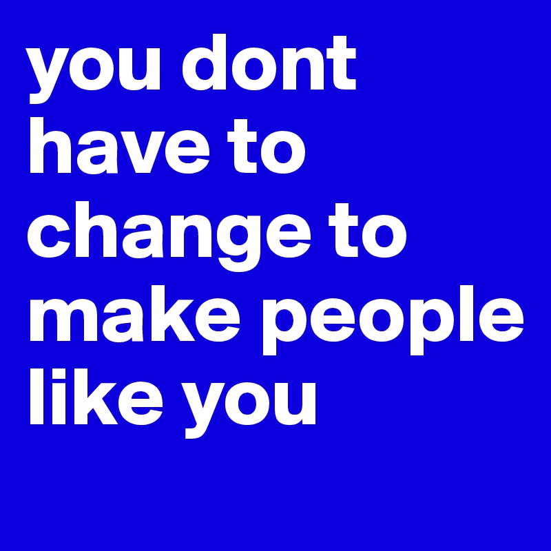 you dont have to change to make people like you 