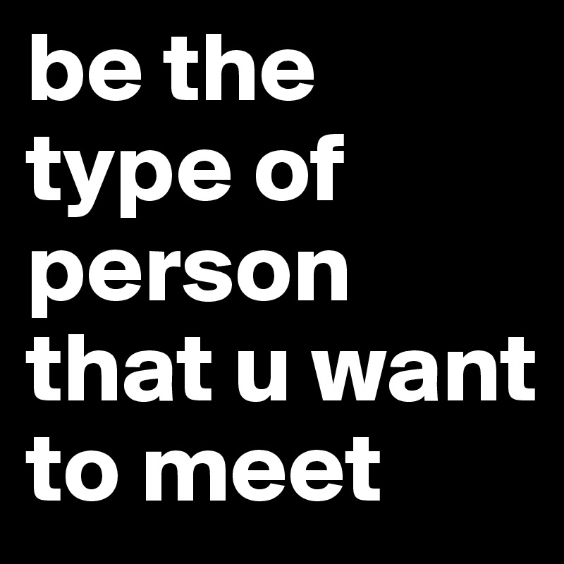 be the type of person that u want to meet