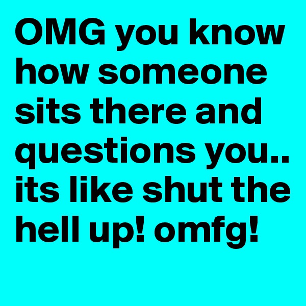 OMG you know how someone sits there and questions you.. its like shut the hell up! omfg!