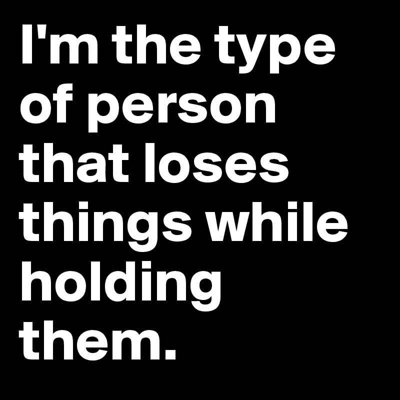 I'm the type of person that loses things while holding them.