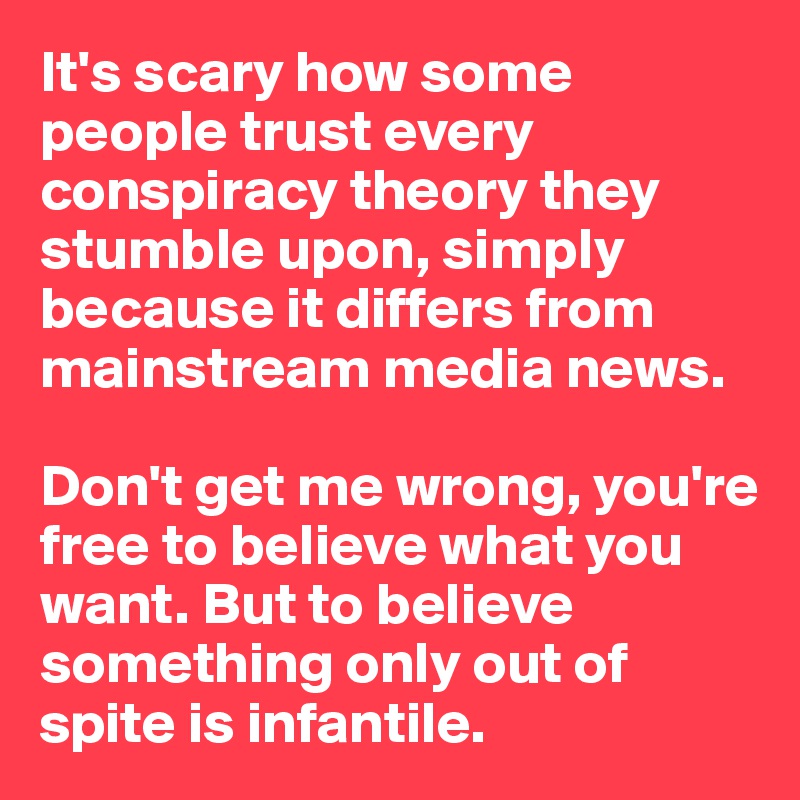It's scary how some people trust every conspiracy theory they stumble upon, simply because it differs from mainstream media news. 

Don't get me wrong, you're free to believe what you want. But to believe something only out of spite is infantile. 