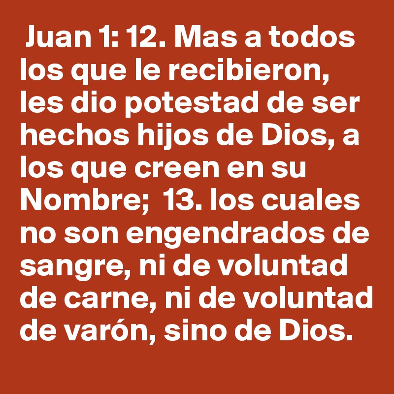  Juan 1: 12. Mas a todos los que le recibieron, les dio potestad de ser hechos hijos de Dios, a los que creen en su Nombre;  13. los cuales no son engendrados de sangre, ni de voluntad de carne, ni de voluntad de varón, sino de Dios.  