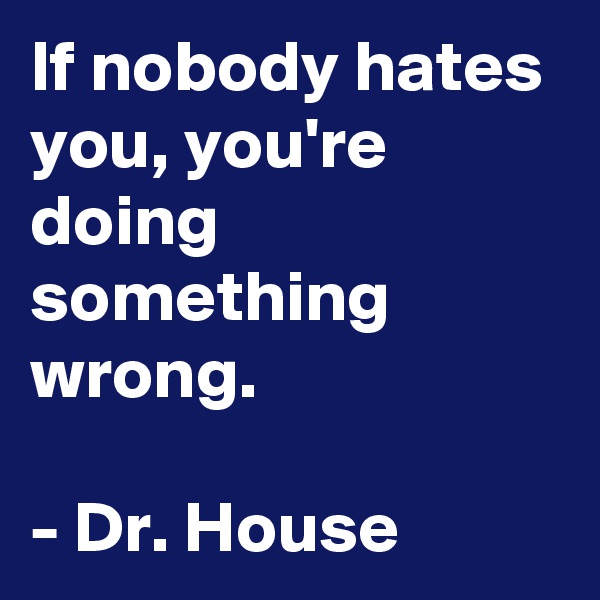 If nobody hates you, you're doing something wrong.

- Dr. House