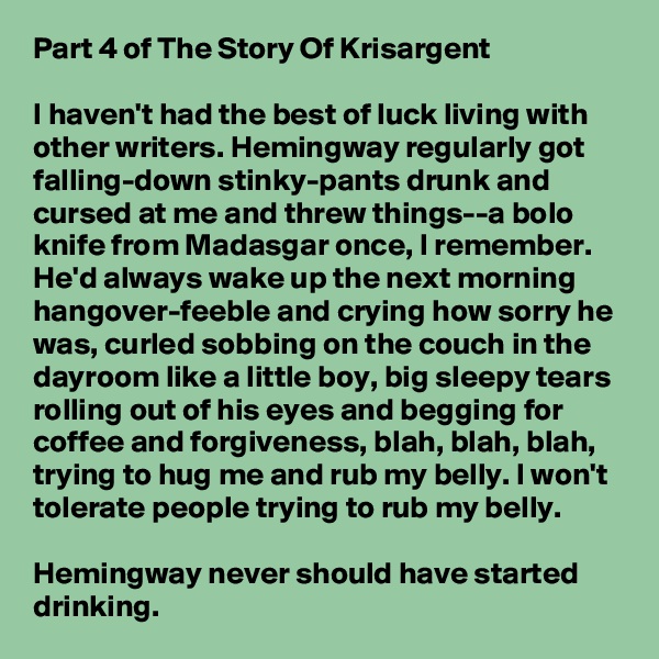 Part 4 of The Story Of Krisargent

I haven't had the best of luck living with other writers. Hemingway regularly got falling-down stinky-pants drunk and cursed at me and threw things--a bolo knife from Madasgar once, I remember. He'd always wake up the next morning hangover-feeble and crying how sorry he was, curled sobbing on the couch in the dayroom like a little boy, big sleepy tears rolling out of his eyes and begging for coffee and forgiveness, blah, blah, blah, trying to hug me and rub my belly. I won't tolerate people trying to rub my belly.

Hemingway never should have started drinking. 