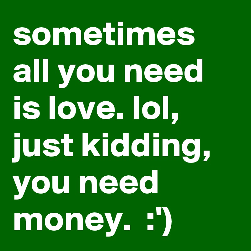 sometimes all you need is love. lol, just kidding, you need money.  :')