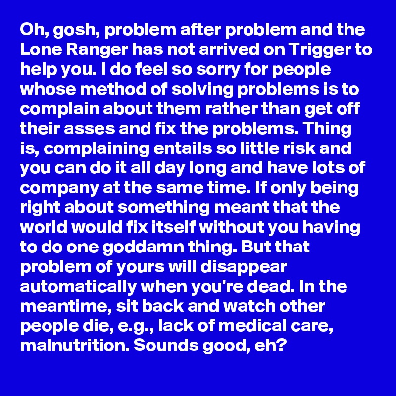 Oh, gosh, problem after problem and the Lone Ranger has not arrived on Trigger to help you. I do feel so sorry for people whose method of solving problems is to complain about them rather than get off their asses and fix the problems. Thing is, complaining entails so little risk and you can do it all day long and have lots of company at the same time. If only being right about something meant that the world would fix itself without you having to do one goddamn thing. But that problem of yours will disappear automatically when you're dead. In the meantime, sit back and watch other people die, e.g., lack of medical care, malnutrition. Sounds good, eh?