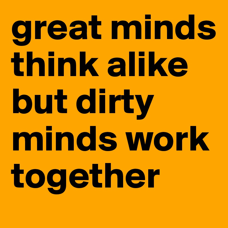 great minds think alike but dirty minds work together