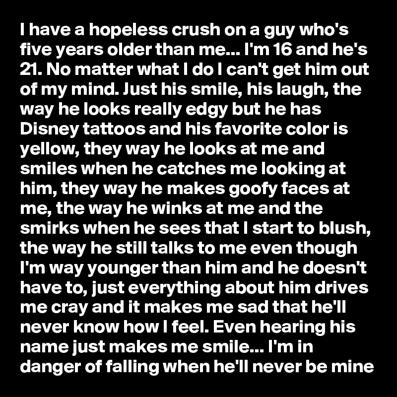 I have a hopeless crush on a guy who's five years older than me... I'm 16 and he's 21. No matter what I do I can't get him out of my mind. Just his smile, his laugh, the way he looks really edgy but he has Disney tattoos and his favorite color is yellow, they way he looks at me and smiles when he catches me looking at him, they way he makes goofy faces at me, the way he winks at me and the smirks when he sees that I start to blush, the way he still talks to me even though I'm way younger than him and he doesn't have to, just everything about him drives me cray and it makes me sad that he'll never know how I feel. Even hearing his name just makes me smile... I'm in danger of falling when he'll never be mine