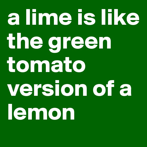 a lime is like the green tomato version of a lemon