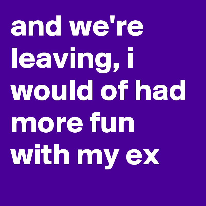 and we're leaving, i would of had more fun with my ex
