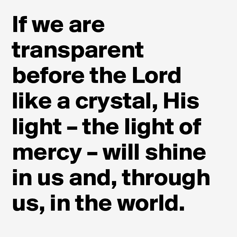 If we are transparent before the Lord like a crystal, His light – the light of mercy – will shine in us and, through us, in the world.