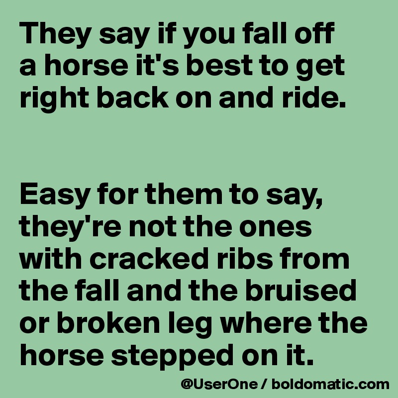 They say if you fall off
a horse it's best to get right back on and ride.


Easy for them to say, they're not the ones with cracked ribs from the fall and the bruised or broken leg where the horse stepped on it.