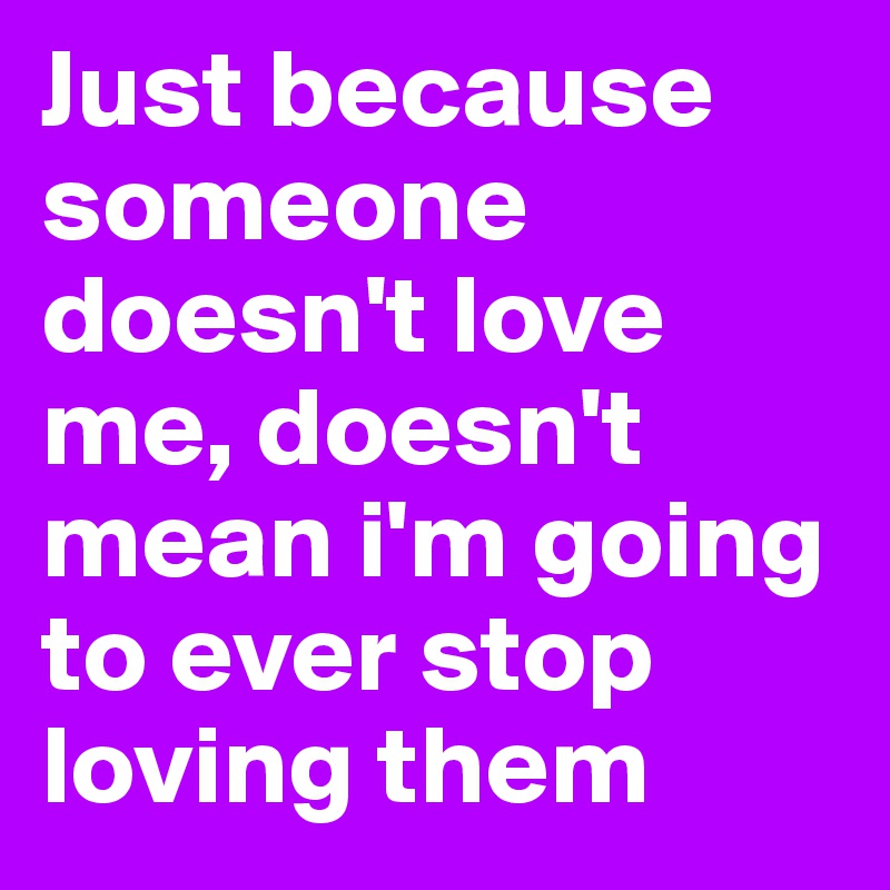 Just because someone doesn't love me, doesn't mean i'm going to ever stop loving them
