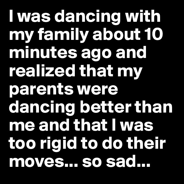 I was dancing with my family about 10 minutes ago and realized that my parents were dancing better than me and that I was too rigid to do their moves... so sad...