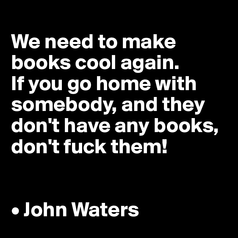 
We need to make books cool again. 
If you go home with somebody, and they don't have any books, don't fuck them!


• John Waters
