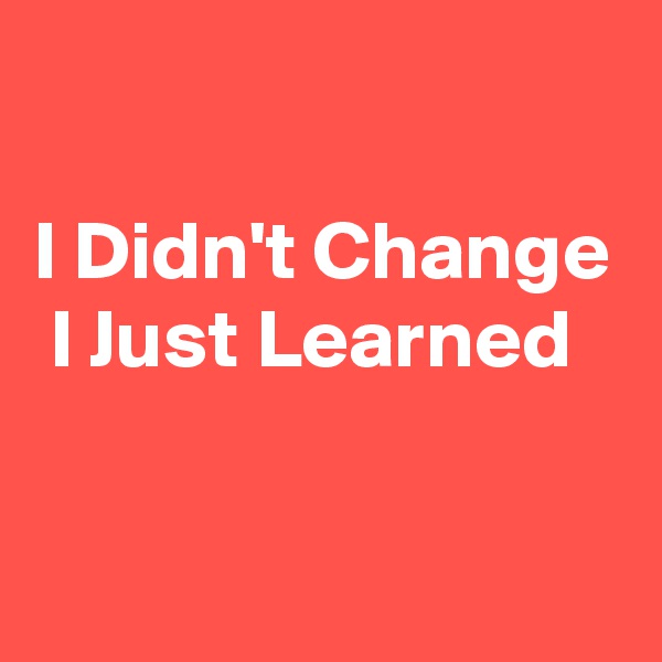 

I Didn't Change  I Just Learned

