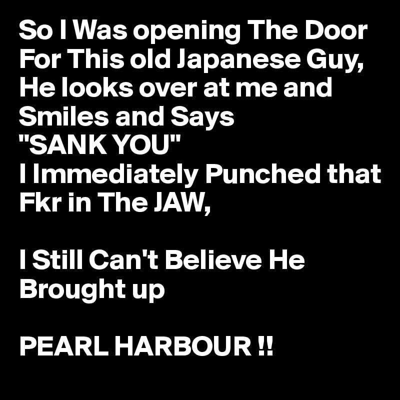So I Was opening The Door For This old Japanese Guy,
He looks over at me and 
Smiles and Says 
"SANK YOU"
I Immediately Punched that 
Fkr in The JAW,

I Still Can't Believe He 
Brought up 

PEARL HARBOUR !!