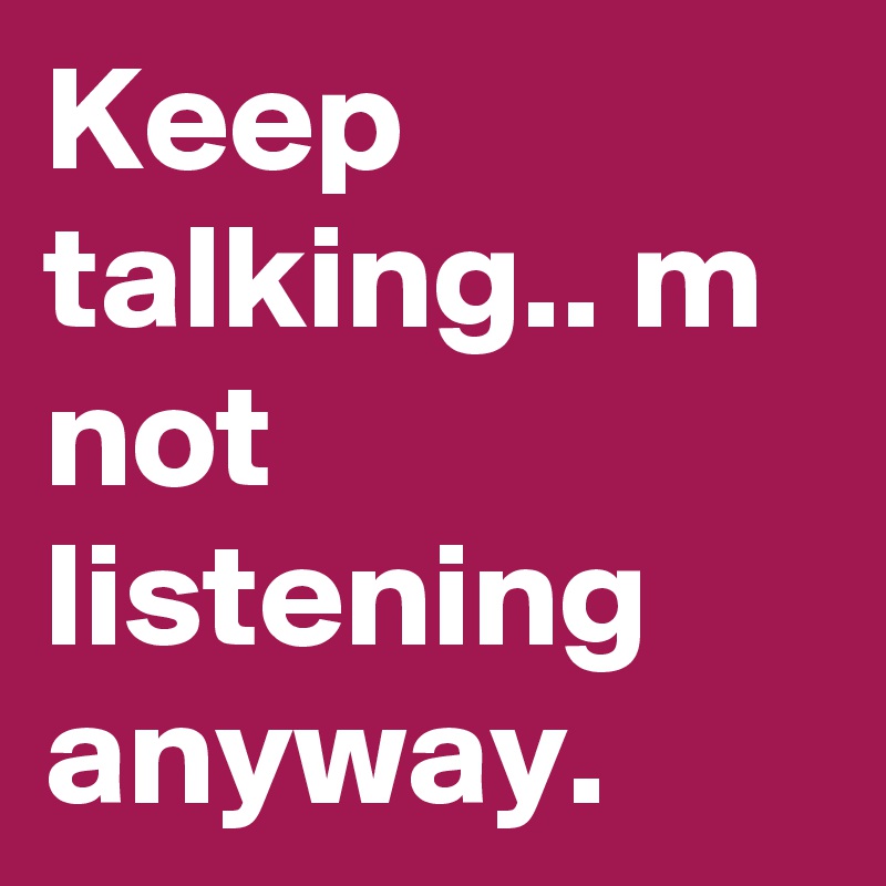 Keep talking.. m not listening anyway.