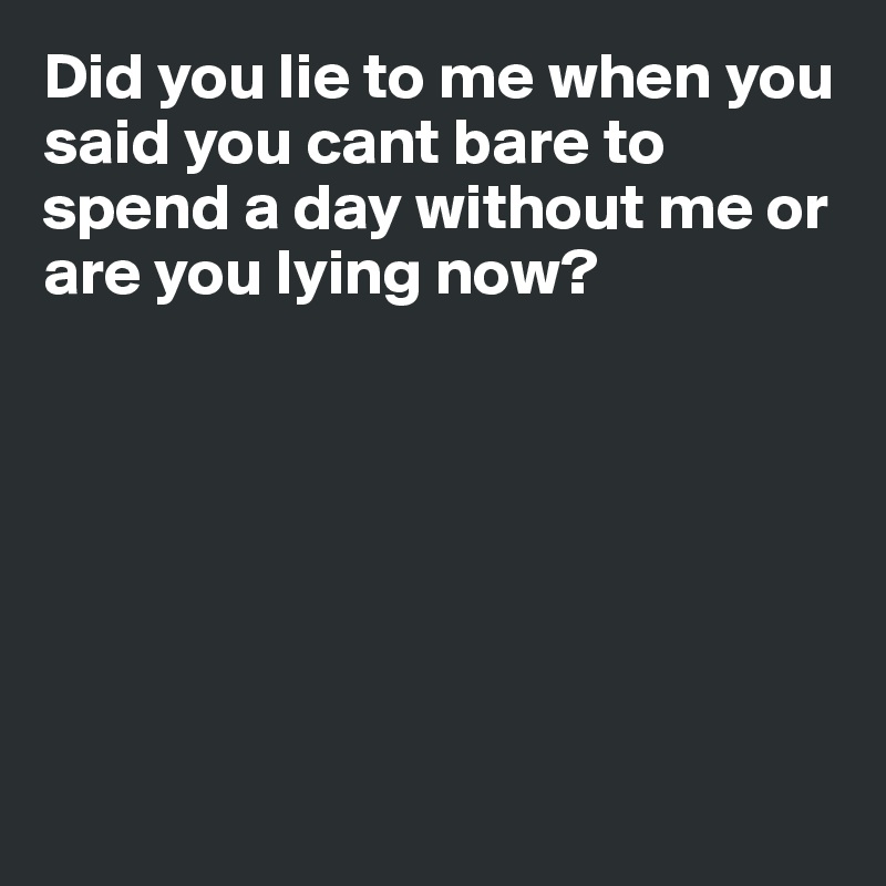 Did you lie to me when you said you cant bare to spend a day without me or are you lying now?







