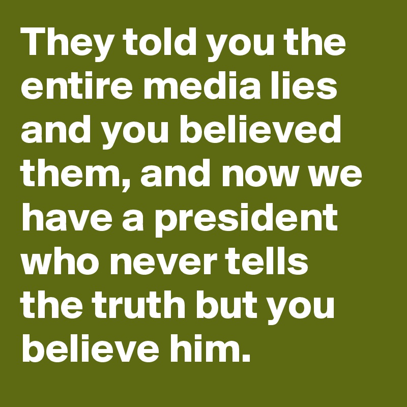 They told you the entire media lies and you believed them, and now we have a president who never tells the truth but you believe him.