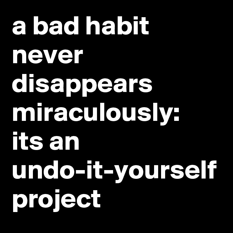 a bad habit never disappears miraculously:
its an undo-it-yourself project