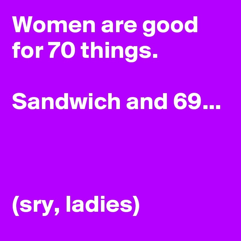 Women are good for 70 things.

Sandwich and 69...



(sry, ladies)