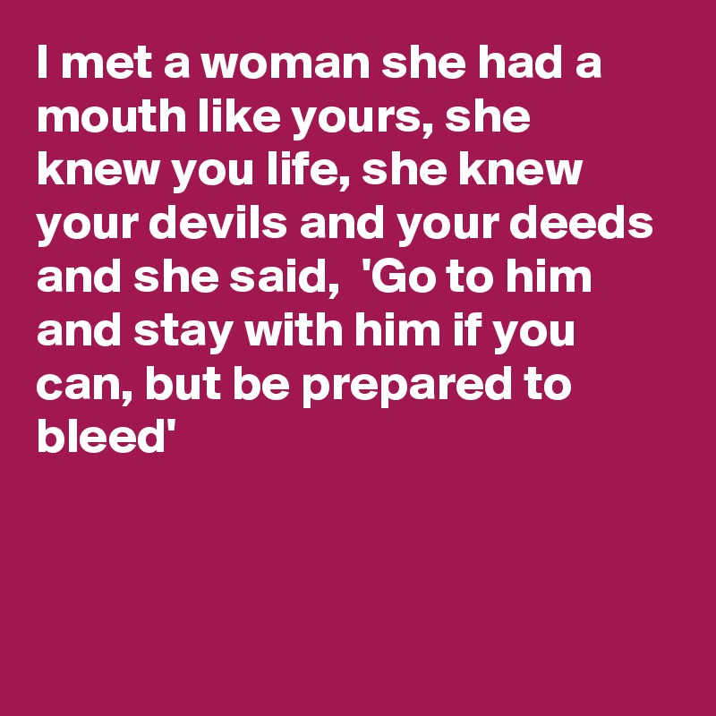 I met a woman she had a mouth like yours, she knew you life, she knew your devils and your deeds and she said,  'Go to him and stay with him if you can, but be prepared to bleed'



