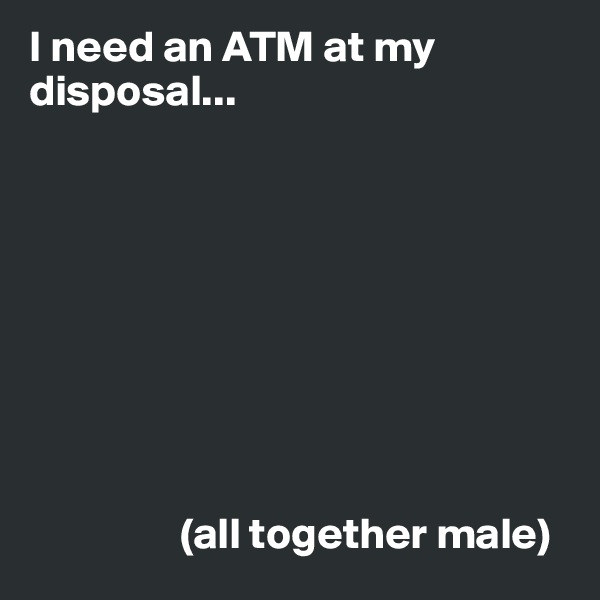 I need an ATM at my disposal...









                 (all together male)