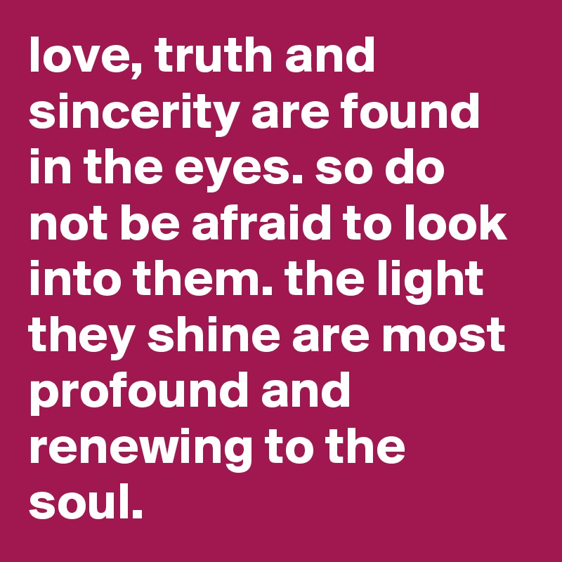 love, truth and sincerity are found in the eyes. so do not be afraid to look into them. the light they shine are most profound and renewing to the soul.