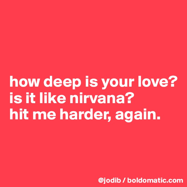 



how deep is your love? 
is it like nirvana?
hit me harder, again.


