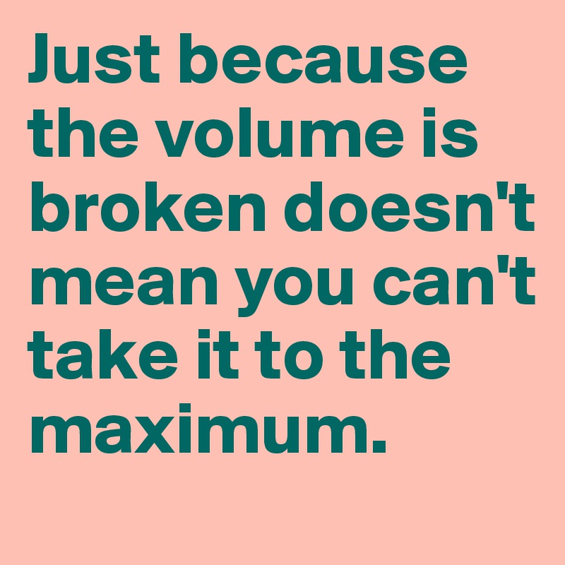 Just because the volume is broken doesn't mean you can't take it to the maximum.