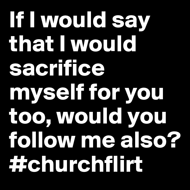 If I would say that I would sacrifice myself for you too, would you ...