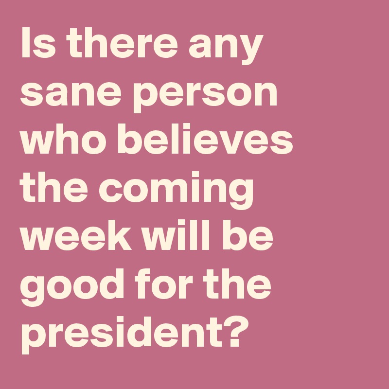Is there any sane person who believes the coming week will be good for the president?