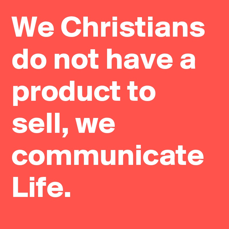 We Christians do not have a product to sell, we communicate Life.