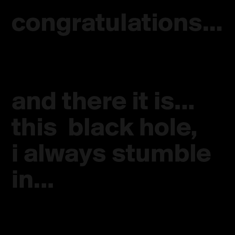 congratulations... 


and there it is... 
this  black hole, 
i always stumble in...