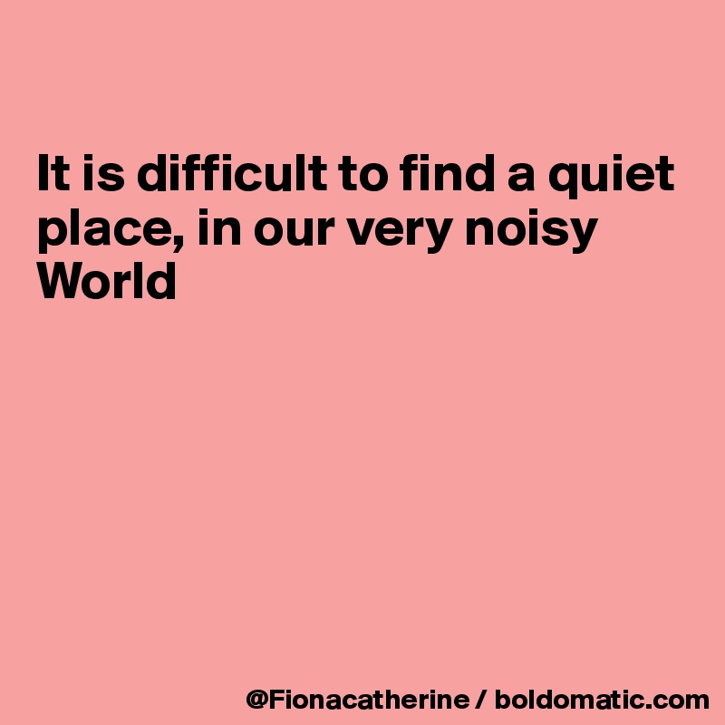 

It is difficult to find a quiet
place, in our very noisy
World






