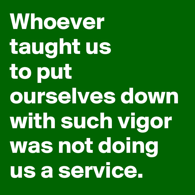 Whoever
taught us
to put ourselves down with such vigor
was not doing us a service.