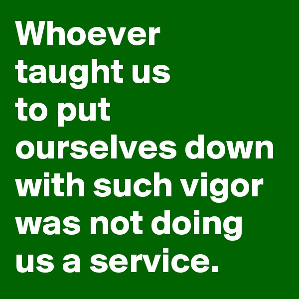 Whoever
taught us
to put ourselves down with such vigor
was not doing us a service.