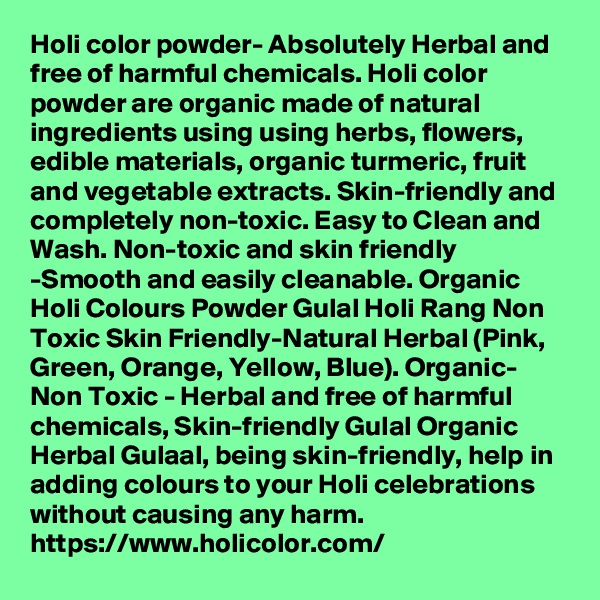 Holi color powder- Absolutely Herbal and free of harmful chemicals. Holi color powder are organic made of natural ingredients using using herbs, flowers, edible materials, organic turmeric, fruit and vegetable extracts. Skin-friendly and completely non-toxic. Easy to Clean and Wash. Non-toxic and skin friendly -Smooth and easily cleanable. Organic Holi Colours Powder Gulal Holi Rang Non Toxic Skin Friendly-Natural Herbal (Pink, Green, Orange, Yellow, Blue). Organic- Non Toxic - Herbal and free of harmful chemicals, Skin-friendly Gulal Organic Herbal Gulaal, being skin-friendly, help in adding colours to your Holi celebrations without causing any harm. 
https://www.holicolor.com/