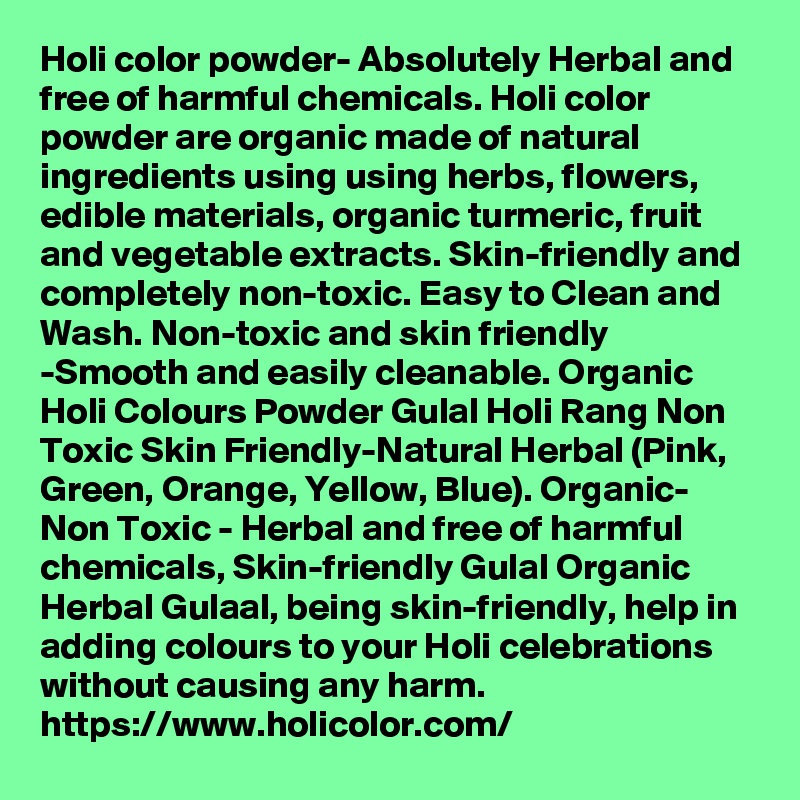 Holi color powder- Absolutely Herbal and free of harmful chemicals. Holi color powder are organic made of natural ingredients using using herbs, flowers, edible materials, organic turmeric, fruit and vegetable extracts. Skin-friendly and completely non-toxic. Easy to Clean and Wash. Non-toxic and skin friendly -Smooth and easily cleanable. Organic Holi Colours Powder Gulal Holi Rang Non Toxic Skin Friendly-Natural Herbal (Pink, Green, Orange, Yellow, Blue). Organic- Non Toxic - Herbal and free of harmful chemicals, Skin-friendly Gulal Organic Herbal Gulaal, being skin-friendly, help in adding colours to your Holi celebrations without causing any harm. 
https://www.holicolor.com/