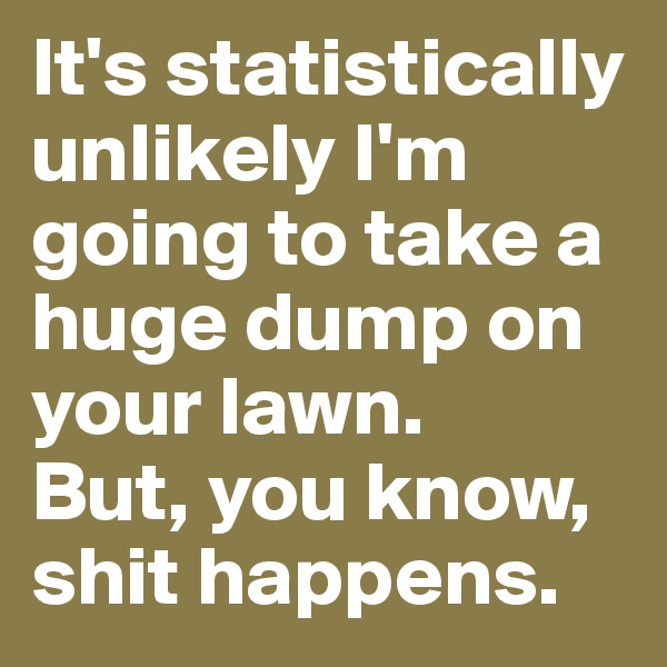 It's statistically unlikely I'm going to take a huge dump on your lawn. 
But, you know, shit happens.