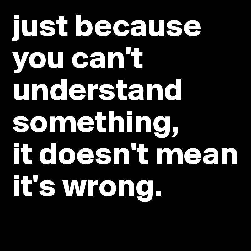 just-because-you-can-t-understand-something-it-doesn-t-mean-it-s-wrong