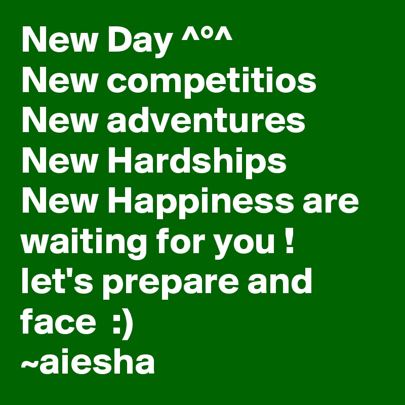 New Day ^°^
New competitios
New adventures
New Hardships
New Happiness are waiting for you !
let's prepare and face  :)
~aiesha