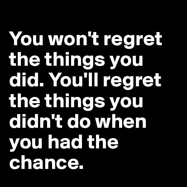 
You won't regret the things you did. You'll regret the things you didn't do when you had the chance.