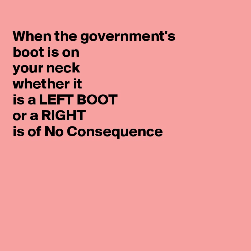 
When the government's 
boot is on 
your neck
whether it
is a LEFT BOOT 
or a RIGHT
is of No Consequence 





