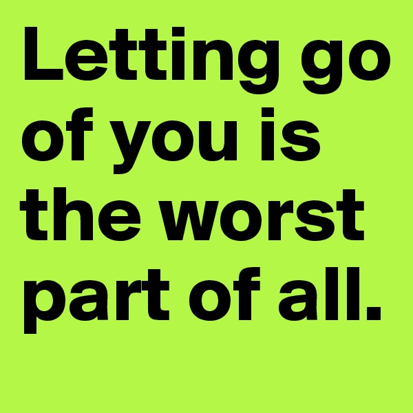 Letting go of you is the worst part of all. 