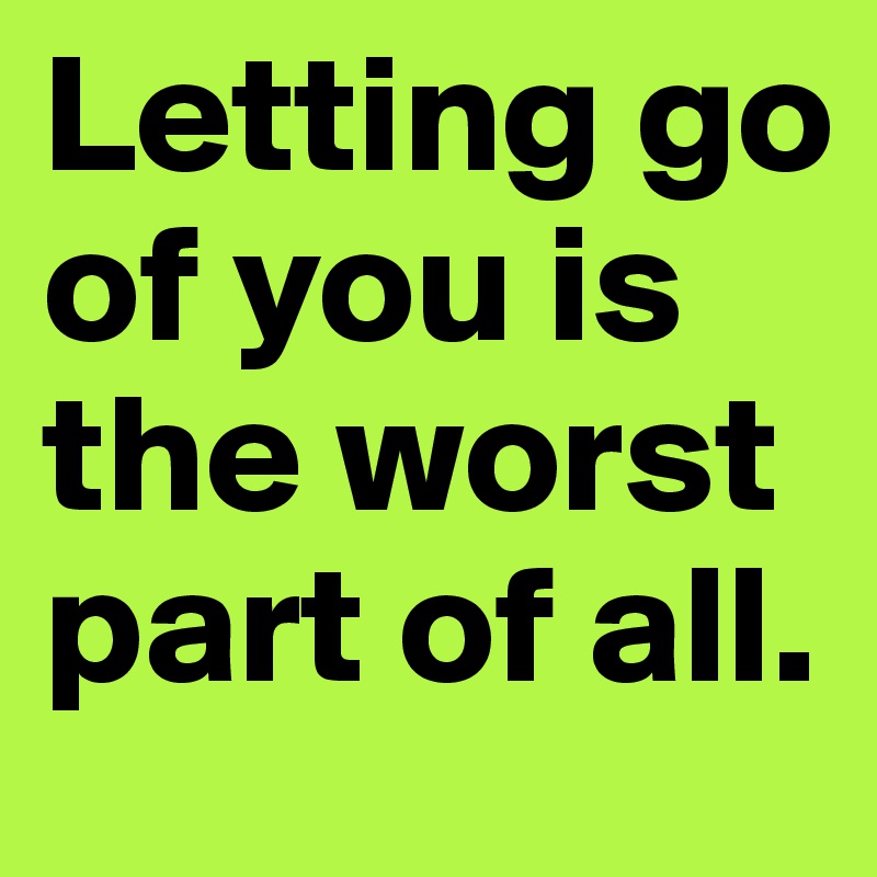 Letting go of you is the worst part of all. 