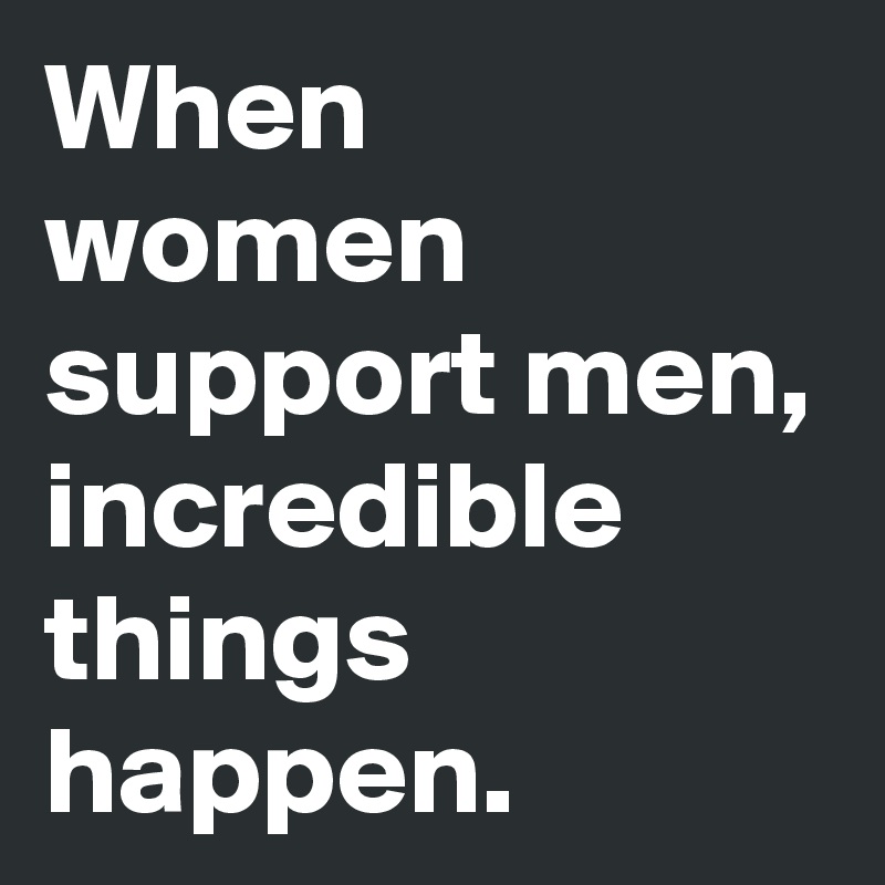 When women support men, incredible things happen. 